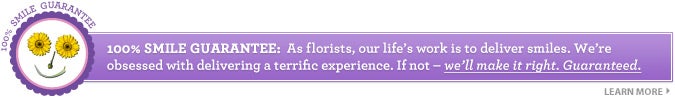 100% SMILE GUARANTEE:  As f lorists, our life's work is to deliver smiles. We're obsessed with delivering a terrific experience. If not&mdash;we'll make it right. Guaranteed. LEARN MORE