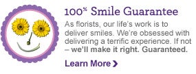 100%  Smile Guarantee. As florists, our life's work is to deliver 
smiles. We're obsessed with delivering a terrific experience. If not - 
we'll make it right. Guaranteed. Learn More >