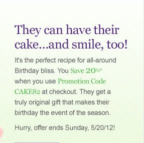 They can have their cake�and smile, too!
It's the perfect recipe for all-around Birthday bliss. You Save 20%* when 
you use Promotion Code CAKE82 at checkout. They get a truly original 
gift that makes their birthday the event of the season.
Hurry, offer ends Sunday, 5/20/12! SHOP NOW