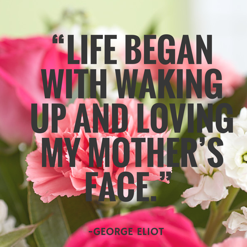 “Life began with waking up and loving my mother’s face.” - George Eliot