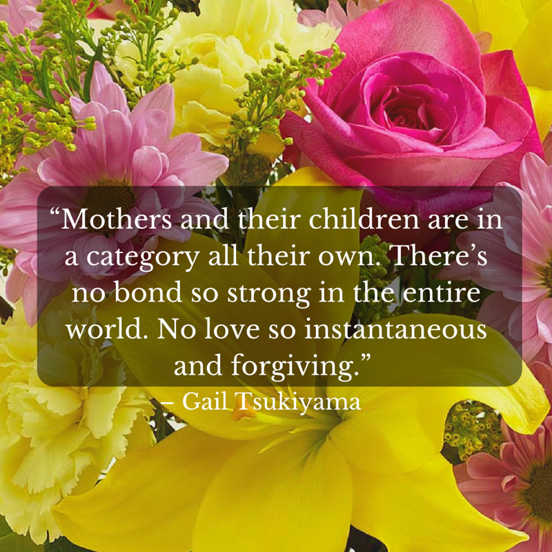 “Mothers and their children are in a category all their own. There’s no bond so strong in the entire world. No love so instantaneous and forgiving.” - Gail Tsukiyama