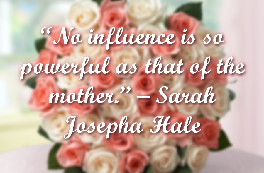 “No influence is so powerful as that of the mother.” - Sarah Josepha Hale